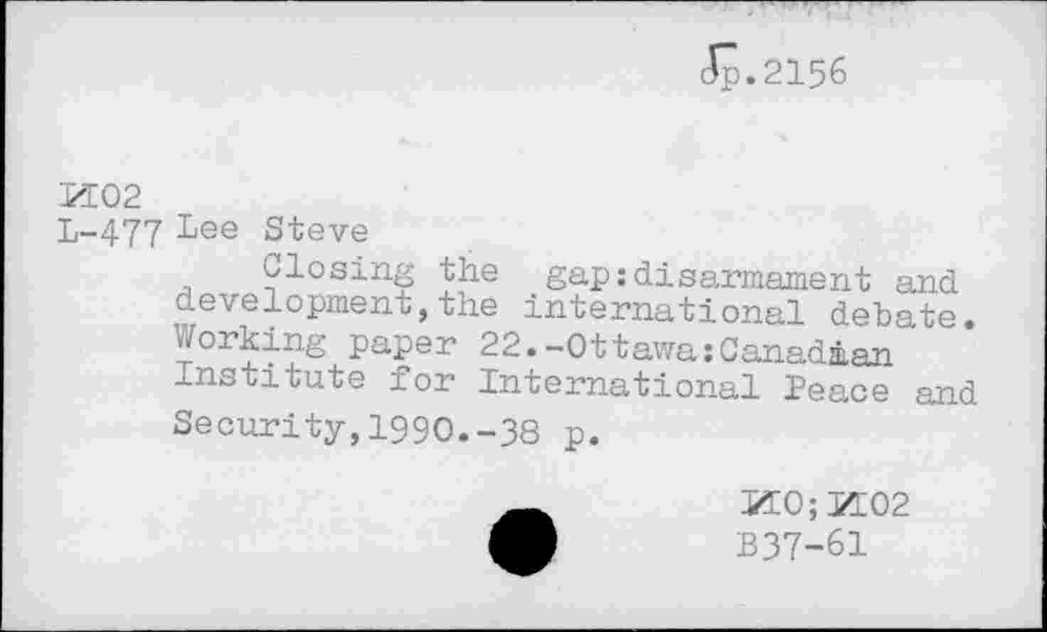 ﻿Jp.2156
PI02
L-477 Lee Steve
Closing the gap:disarmament and development,the international debate. Corking paper 22.-Ottawa:Canadian Institute for International Peace and Security,1990.-38 p.
М0;И02
B37-61